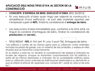APLICACIÓ DELS NOUS TIPUS D’IVA AL SECTOR DE LA
CONSTRUCCIÓ
• CONCEPTE D’ENTREGA DE BENS: EXECUCIÓ D’OBRA (RDL 20/2012)
• En una execució d’obra quan tingui per objecte la construcció o
rehabilitació d’una edificació i el cost dels materials aportats per
l’empresari superi el 40%, tindrà la consideració d’entrega de béns.
• Les execucions d’obra immobiliària que, conforme a la LIVA art.8, no
tinguin la condició d’entregues de béns, tindran la consideració de
prestacions de serveis).
• TIPUS REDUIT 10% d’ IVA (art. 91 uno 1r punt 7è). Entregues de béns:
“Los edificios o partes de los mismos aptos para su utilización como viviendas,
incluidas las plazas de garaje, con un máximo de dos unidades, y anexos en ellos
situados que se transmitan conjuntamente.
En lo relativo a esta ley no tendrán la consideración de anexos a viviendas los
locales de negocio, aunque se transmitan conjuntamente con los edificios o
parte de los mismos destinados a viviendas. No se considerarán edificios aptos
para su utilización como viviendas las edificaciones destinadas a su demolición a
que se refiere el artículo 20, apartado uno, número 22.º, parte A), letra c) de esta
ley”.
 
