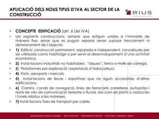 APLICACIÓ DELS NOUS TIPUS D’IVA AL SECTOR DE LA
CONSTRUCCIÓ
• CONCEPTE EDIFICACIÓ (art. 6 Llei IVA)
• Les següents construccions, sempre que estiguin unides a l’immoble de
manera fixa, sense que es puguin separar sense suposar trencament ni
deteriorament de l’objecte:
• 1) Edificis: construcció permanent, separada e independent, concebuda per
ser utilitzada como habitatge o per servir al desenvolupament d’una activitat
econòmica.
• 2) Instal·lacions industrials no habitables: “diques”, tancs o molls de càrrega.
• 3) Plataformes per exploració i explotació d’hidrocarburs.
• 4) Ports, aeroports i mercats.
• 5) Instal·lacions de lleure i esportives que no siguin accessòries d’altres
edificacions.
• 6) Camins, canals de navegació, línies de ferrocarril, carreteres, autopistes i
resta de vies de comunicació terrestre o fluvial, així com els ponts o viaductes
i túnels relatius a les mateixes.
• 7) Instal·lacions fixes de transport per cable.
 