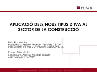 APLICACIÓ DELS NOUS TIPUS D’IVA AL
SECTOR DE LA CONSTRUCCIÓ
Enric Rius Macias
Economista. Assessor financer i fiscal de CECOT
Soci Director de RIUS CONSULTORS ASSOCIATS, S.L.
Ramon Soler Masip
Economista. Assessor fiscal de CECOT
4 de desembre de 2012
 