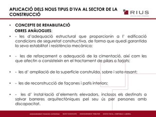 APLICACIÓ DELS NOUS TIPUS D’IVA AL SECTOR DE LA
CONSTRUCCIÓ
• CONCEPTE DE REHABILITACIÓ
OBRES ANÀLOGUES:
• - les d’adequació estructural que proporcionin a l’ edificació
condicions de seguretat constructiva, de forma que quedi garantida
la seva estabilitat i resistència mecànica;
• - les de reforçament o adequació de la cimentació, així com les
que afectin o consisteixin en el tractament de pilars o forjats;
• - les d’ ampliació de la superfície construïda, sobre i sota rasant;
• - les de reconstrucció de façanes i patis interiors;
• - les d’ instal·lació d’elements elevadors, inclosos els destinats a
salvar barreres arquitectòniques pel seu ús per persones amb
discapacitat.
 