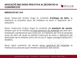 APLICACIÓ DELS NOUS TIPUS D’IVA AL SECTOR DE LA
CONSTRUCCIÓ
MERITACIÓ DE L’IVA
Quan l’execució d’obra tingui la condició d’entrega de béns, la
meritació es produirà quan els mateixos es posin a disposició de l’
adquirent.
Quan l’execució d’obra tingui la condició de prestació de serveis,
sempre que en la mateixa hi hagi aportació de materials per part de l’
empresari o professional que l’executa, la meritació de l’IVA es produeix
quan els béns als quals es refereix l’execució es posin a disposició del
destinatari de la mateixa (LIVA art.75.uno.2º segon paràgraf redacció L
24/2001).
Quan siguin prestació de serveis sense aportació de materials la
meritació es produirà quan finalitzi la prestació dels serveis.
 