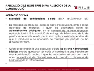 APLICACIÓ DELS NOUS TIPUS D’IVA AL SECTOR DE LA
CONSTRUCCIÓ
MERITACIÓ DE L’IVA
• Expedició de certificacions d’obra (LIVA art.75.uno.2º bis)
• La meritació es produeix –quan es tracti d’execucions, amb o sense
aportació de materials, i quan els destinataris siguin les
Administracions públiques-, en el moment de la seva recepció.
Aplicable tant si té la condició de entrega de béns como de la de
prestació de serveis. A més, per la seva aplicació és independent de
que es produeixi o no aportació de materials per part de qui ha
d’executar l’obra.
• Quan el destinatari d’una execució d’obra no és una Administració
Pública, encara que pugui ser inclús un contractista que treballa per
una Administració pública i que ha subcontractat una part de l’
obra, la meritació de l’impost serà a la posada a disposició de
l’adquirent de la referida obra.
•
 