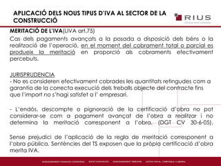 APLICACIÓ DELS NOUS TIPUS D’IVA AL SECTOR DE LA
CONSTRUCCIÓ
MERITACIÓ DE L’IVA(LIVA art.75)
Cas dels pagaments avançats a la posada a disposició dels béns o la
realització de l’operació, en el moment del cobrament total o parcial es
produeix la meritació en proporció als cobraments efectivament
percebuts.
JURISPRUDENCIA
- No es consideren efectivament cobrades les quantitats retingudes com a
garantia de la correcta execució dels treballs objecte del contracte fins
que l’import no s’hagi satisfet a l’ empresari.
- L’endós, descompte o pignoració de la certificació d’obra no pot
considerar-se com a pagament avançat de l’obra a realitzar i no
determina la meritació corresponent a l’obra. (DGT CV 30-6-05).
Sense prejudici de l’aplicació de la regla de meritació corresponent a
l’obra pública. Sentències del TS exposen que la pròpia certificació d’obra
merita IVA.
 