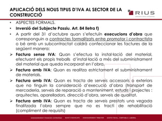 APLICACIÓ DELS NOUS TIPUS D’IVA AL SECTOR DE LA
CONSTRUCCIÓ
• ASPECTES FORMALS.
• Inversió del Subjecte Passiu. Art. 84 lletra f)
• A partir del 31 d’octubre quan s’efectuïn execucions d’obra que
corresponguin a contractes formalitzats entre promotor i contractista
o bé amb un subcontractat caldrà confeccionar les factures de la
següent manera:
 Factura sense IVA: Quan s’efectua la instal·lació del material,
efectuant els propis treballs d’instal·lació a més del subministrament
del material que queda incorporat en l’obra.
 Factura amb IVA: Quan es realitza estrictament el subministrament
de materials.
 Factura amb IVA: Quan es tracta de serveis accessoris o exteriors
que no tinguin la consideració d’execució d’obra (transport de
mercaderia, serveis de reparació o manteniment, estudis i projectes :
arquitectes, aparelladors, direcció d’obra, serveis de qualitat.
 Factura amb IVA: Quan es tracta de serveis prestats una vegada
finalitzada l’obra sempre que no es tracti de rehabilitació
(compliment de requisits)
 