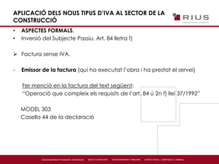 APLICACIÓ DELS NOUS TIPUS D’IVA AL SECTOR DE LA
CONSTRUCCIÓ
• ASPECTES FORMALS.
• Inversió del Subjecte Passiu. Art. 84 lletra f)
 Factura sense IVA.
- Emissor de la factura (qui ha executat l’obra i ha prestat el servei)
Fer menció en la factura del text següent:
“Operació que compleix els requisits de l’art. 84 ú 2n f) llei 37/1992”
MODEL 303
Casella 44 de la declaració
 