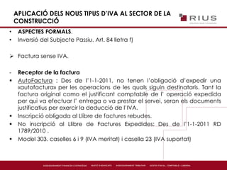 APLICACIÓ DELS NOUS TIPUS D’IVA AL SECTOR DE LA
CONSTRUCCIÓ
• ASPECTES FORMALS.
• Inversió del Subjecte Passiu. Art. 84 lletra f)
 Factura sense IVA.
- Receptor de la factura
 AutoFactura : Des de l’1-1-2011, no tenen l’obligació d’expedir una
«autofactura» per les operacions de les quals siguin destinataris. Tant la
factura original como el justificant comptable de l’ operació expedida
per qui va efectuar l’ entrega o va prestar el servei, seran els documents
justificatius per exercir la deducció de l’IVA.
 Inscripció obligada al Llibre de factures rebudes.
 No inscripció al Llibre de Factures Expedides: Des de l’1-1-2011 RD
1789/2010 .
 Model 303. caselles 6 i 9 (IVA meritat) i casella 23 (IVA suportat)
 
