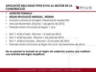 APLICACIÓ DELS NOUS TIPUS D’IVA AL SECTOR DE LA
CONSTRUCCIÓ
• ASPECTES FORMALS.
• REGIM DEVOLUCIÓ MENSUAL. REDEME
• Inclusió o renúncia al règim: Presentació Model 036
• Mes de Novembre. Efectes 1 de gener de 2013.
• Període mínim d’inclusió al règim: 1 any
• De l’1 al 20 d’abril . Efectes 1 d’abril de 2013.
• De l’1 al 20 de juliol . Efectes 1 de juliol de 2013
• De l’1 al 20 d’octubre . Efectes 1 d’octubre de 2013
• Període mínim d’inclusió al règim fins al 31 de desembre de 2014.
No es permet la inclusió en el règim als subjectes passius que realitzen
una activitat del règim simplificat.
 