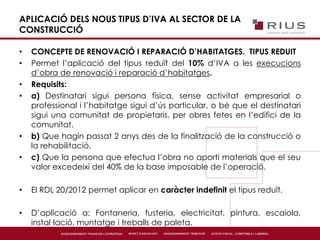 APLICACIÓ DELS NOUS TIPUS D’IVA AL SECTOR DE LA
CONSTRUCCIÓ
• CONCEPTE DE RENOVACIÓ I REPARACIÓ D’HABITATGES. TIPUS REDUIT
• Permet l’aplicació del tipus reduït del 10% d’IVA a les execucions
d’obra de renovació i reparació d’habitatges.
• Requisits:
• a) Destinatari sigui persona física, sense activitat empresarial o
professional i l’habitatge sigui d’ús particular, o bé que el destinatari
sigui una comunitat de propietaris, per obres fetes en l’edifici de la
comunitat.
• b) Que hagin passat 2 anys des de la finalització de la construcció o
la rehabilitació.
• c) Que la persona que efectua l’obra no aporti materials que el seu
valor excedeixi del 40% de la base imposable de l’operació.
• El RDL 20/2012 permet aplicar en caràcter indefinit el tipus reduït.
• D’aplicació a: Fontaneria, fusteria, electricitat, pintura, escaiola,
instal·lació, muntatge i treballs de paleta.
 