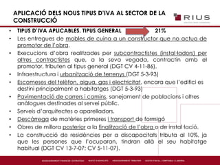 APLICACIÓ DELS NOUS TIPUS D’IVA AL SECTOR DE LA
CONSTRUCCIÓ
• TIPUS D’IVA APLICABLES. TIPUS GENERAL 21%
• Les entregues de mobles de cuina a un constructor que no actua de
promotor de l’obra.
• Execucions d’obra realitzades per subcontractistes (instal·ladors) per
altres contractistes que, a la seva vegada, contractin amb el
promotor, tributen al tipus general (DGT CV 4-11-86).
• Infraestructura i urbanització de terrenys (DGT 5-3-93)
• Escomeses del telèfon, aigua, gas i electricitat, encara que l’edifici es
destini principalment a habitatges (DGT 5-3-93)
• Pavimentació de carrers i camins, sanejament de poblacions i altres
anàlogues destinades al servei públic.
• Serveis d’arquitectes o aparelladors.
• Descàrrega de matèries primeres i transport de formigó
• Obres de millora posterior a la finalització de l’obra o de instal·lació.
• La construcció de residències per a discapacitats tributa al 10%, ja
que les persones que l’ocuparan, tindran allà el seu habitatge
habitual (DGT CV 13-7-07; CV 5-11-07).
 