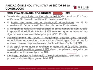 APLICACIÓ DELS NOUS TIPUS D’IVA AL SECTOR DE LA
CONSTRUCCIÓ
• TIPUS D’IVA APLICABLES. TIPUS GENERAL 21%
• Serveis de control de qualitat de materials de construcció d’una
edificació. No tenen la qualificació d’execució d’obra.
• El trasllat de terres per la construcció d’habitatges no té la
consideració d’execució d’obra, si no de prestació de serveis.
• El transport de residus i runa procedent d’obres menors de construcció
i reparació domiciliaria tributa al 10% sempre i quan el transport no
sigui accessori a una activitat principal. (CV 1231-10)
• Subministrament de grues i maquinària pesada amb operaris
especialitzats a promotors o constructors d’habitatges. Com el que fa
el servei no es el responsable executant de l’obra, s’aplica el 21%.
• Si els espais en els quals es realitzen les obres són d’ús públic (jardins,
voreres) s’aplica el tipus general 21%, si són d ús privat catalogats com
obres d’urbanització el tipus del 10%.
• L’entrega inclosa la instal·lació d’electrodomèstics realitzada a un
promotor tributa al tipus general del 21%
 