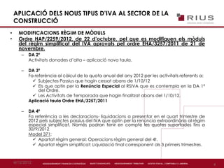 4/12/2012
4
APLICACIÓ DELS NOUS TIPUS D’IVA AL SECTOR DE LA
CONSTRUCCIÓ
• MODIFICACIONS RÈGIM DE MÒDULS
• Ordre HAP/2259/2012, de 22 d’octubre, pel que es modifiquen els mòduls
del règim simplificat del IVA aprovats pel ordre EHA/3257/2011 de 21 de
novembre.
– DA 2ª
Activitats donades d’alta – aplicació nova taula.
– DA 3ª
Fa referència al càlcul de la quota anual del any 2012 per les activitats referents a:
 Subjectes Passius que hagin cessat abans de 1/10/12
 Els que optin per la Renúncia Especial al RSIVA que es contempla en la DA 1ª
del Ordre.
 Les Activitats de Temporada que hagin finalitzat abans del 1/10/12.
Aplicació taula Ordre EHA/3257/2011
– DA 4ª
Fa referència a les declaracions- liquidacions a presentar en el quart trimestre de
2012 pels subjectes passius del IVA que optin per la renúncia extraordinària al règim
especial simplificat. Només podran tenir en compte les quotes suportades fins a
30/9/2012
Model 371:
 Apartat règim general: Operacions règim general del 4t.
 Apartat règim simplificat: Liquidació final corresponent als 3 primers trimestres.
 