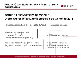 APLICACIÓ DELS NOUS TIPUS D’IVA AL SECTOR DE LA
CONSTRUCCIÓ
MODIFICACIONS REGIM DE MODULS
Ordre HAP/2549/2012 amb efectes 1 de Gener de 2013
Nova redacció article 31.1 de la Llei 35/2006 Causes d’exclusió
Activitats de transport per
carreteres (722 IAE) > 300.000 € facturació
Serveis de mudances (757 IAE)
Resta activitats art. 95.6 (1% retenció) > 225.000 € facturació
(ingressos que provinguin de retenidors) > 50.000 € si representa
més del 50% facturació
 