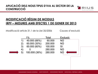 APLICACIÓ DELS NOUS TIPUS D’IVA AL SECTOR DE LA
CONSTRUCCIÓ
MODIFICACIÓ RÈGIM DE MODULS
IRPF – MESURES AMB EFECTES 1 DE GENER DE 2013
Modificació article 31.1 de la Llei 35/2006 Causes d’exclusió
1% Total Exclusió
1) 40.000 (66%) 60.000 NO
2) 60.000 (30%) 200.000 NO
3) 60.000 (60%) 100.000 SI
4) 0 280.000 NO
5) 100.000 (36%) 280.000 NO
 