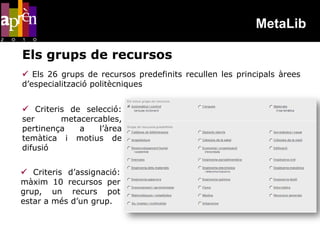 MetaLib

Els grups de recursos
 Els 26 grups de recursos predefinits recullen les principals àrees
d’especialització politècniques


 Criteris de selecció:
ser      metacercables,
pertinença   a   l’àrea
temàtica i motius de
difusió


 Criteris d’assignació:
màxim 10 recursos per
grup, un recurs pot
estar a més d’un grup.
 