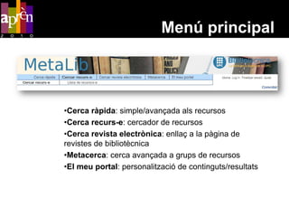Menú principal




•Cerca ràpida: simple/avançada als recursos
•Cerca recurs-e: cercador de recursos
•Cerca revista electrònica: enllaç a la pàgina de
revistes de bibliotècnica
•Metacerca: cerca avançada a grups de recursos
•El meu portal: personalització de continguts/resultats
 