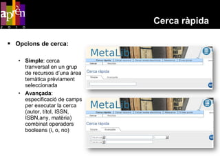 Cerca ràpida

 Opcions de cerca:

   • Simple: cerca
     tranversal en un grup
     de recursos d’una àrea
     temàtica prèviament
     seleccionada
   • Avançada:
     especificació de camps
     per executar la cerca
     (autor, títol, ISSN,
     ISBN,any, matèria)
     combinat operadors
     booleans (i, o, no)
 