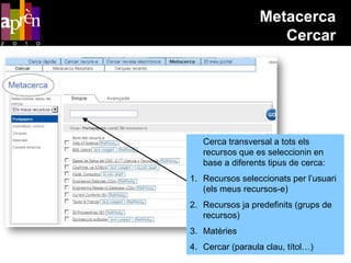 Metacerca
                     Cercar




   Cerca transversal a tots els
   recursos que es seleccionin en
   base a diferents tipus de cerca:
1. Recursos seleccionats per l’usuari
   (els meus recursos-e)
2. Recursos ja predefinits (grups de
   recursos)
3. Matèries
4. Cercar (paraula clau, títol…)
 