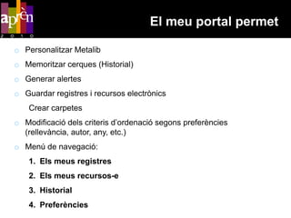 El meu portal permet

o Personalitzar Metalib
o Memoritzar cerques (Historial)
o Generar alertes
o Guardar registres i recursos electrònics
    Crear carpetes
o Modificació dels criteris d’ordenació segons preferències
  (rellevància, autor, any, etc.)
o Menú de navegació:
    1. Els meus registres
    2. Els meus recursos-e
    3. Historial
    4. Preferències
 