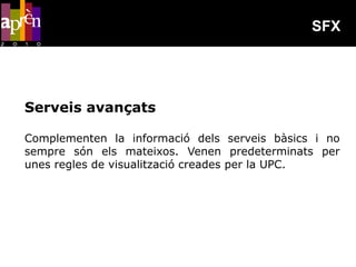 SFX




Serveis avançats

Complementen la informació dels serveis bàsics i no
sempre són els mateixos. Venen predeterminats per
unes regles de visualització creades per la UPC.
 