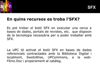 SFX

En quins recursos es troba l’SFX?

Es pot trobar el botó SFX en executar una cerca a
bases de dades, portals de revistes, etc. que disposin
de la tecnologia necessària per a poder treballar amb
SFX.


La UPC té activat el botó SFX en bases de dades
referencials contractades amb la Biblioteca Digital i
localment, SwetsWise, UPCommons, a la web-
Fènix.Doc i properament al catàleg.
 