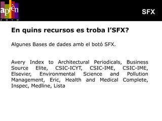 SFX

En quins recursos es troba l’SFX?

Algunes Bases de dades amb el botó SFX.


Avery Index to Architectural Periodicals, Business
Source Elite, CSIC-ICYT, CSIC-IME, CSIC-IME,
Elsevier, Environmental  Science    and   Pollution
Management, Eric, Health and Medical Complete,
Inspec, Medline, Lista
 