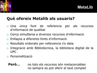 MetaLib

Què ofereix Metalib als usuaris?
o Una      única font de referència      per   als    recursos
    d’informació de qualitat
o   Cerca simultània a diversos recursos d’informació
o   Enllaços a diferents fonts d’informació
o   Resultats ordenats per rellevància i/o data
o   Integració amb Bibliotècnica, la biblioteca digital de la
    UPC
o Personalització

 Però…         no tots els recursos són metacercables
               no sempre es pot oferir el text complet
 
