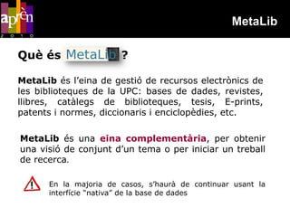 MetaLib

Què és                 ?

MetaLib és l’eina de gestió de recursos electrònics de
les biblioteques de la UPC: bases de dades, revistes,
llibres, catàlegs de biblioteques, tesis, E-prints,
patents i normes, diccionaris i enciclopèdies, etc.

MetaLib és una eina complementària, per obtenir
una visió de conjunt d’un tema o per iniciar un treball
de recerca.

      En la majoria de casos, s’haurà de continuar usant la
      interfície “nativa” de la base de dades
 