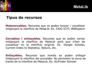 MetaLib

Tipus de recursos

Metacercables. Recursos que es poden buscar i visualitzar
mitjançant la interfície de MetaLib. Ex. CSIC-ICYT, IEEExplore


Cercables i enllaçables. Recursos que es poden cercar
mitjançant la interfície de MetaLib però que s’han de
visualitzar en la interfície original. Ex. Google Scholar,
Current Index to Statistics, Nature, etc.

Enllaçables. Recursos que només es poden enllaçar
mitjançant la interfície del proveïdor. No permeten la cerca de
través de la interfície de MetaLib. Ex. SciFinder Scholar
 