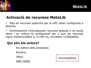MetaLib

Activació de recursos MetaLib
 Tots els recursos subscrits per la UPC estan configurats a
MetaLib.
 Continuament s’introdueixen recursos gratuïts o en accés
obert i es millora la configuració per a que els recursos
siguin metacercables o, si més no, cercables i enllaçables.

 Qui són els actors?
        Els editors dels productes
        ExLibris
        CBUC                            KnowledgeBase
        SBD (SGB)
 