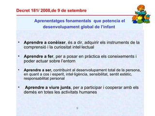 Aprenentatges  fonamentals   que potencia el desenvolupament global de l’infant   Aprendre a conèixer , és a dir, adquirir els instruments de la comprensió i la curiositat intel·lectual Aprendre a fer , per a posar en pràctica els coneixements i poder actuar sobre l’entorn Aprendre a ser,  contribuint al desenvolupament total de la persona, en quant a cos i esperit, intel·ligència, sensibilitat, sentit estètic, responsabilitat personal Aprendre a viure junts , per a participar i cooperar amb els demés en totes les activitats humanes Decret 181/ 2008,de 9 de setembre 