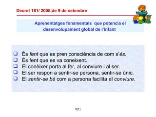 Aprenentatges  fonamentals   que potencia el desenvolupament global de l’infant   És  fent  que es pren consciència de com s’ és. És fent que es va coneixent. El conèixer porta al fer, al conviure i al ser. El ser respon a sentir-se persona, sentir-se únic. El  sentir-se bé  com a persona facilita el  conviure. Decret 181/ 2008,de 9 de setembre 