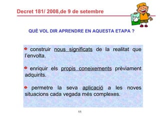 Decret 181/ 2008,de 9 de setembre .  QUÈ VOL DIR APRENDRE EN AQUESTA ETAPA ? construir  nous significats  de la realitat que l’envolta. enriquir els  propis coneixements  prèviament adquirits. permetre la seva  aplicació  a les noves situacions cada vegada més complexes. 