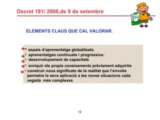 Decret 181/ 2008,de 9 de setembre ELEMENTS CLAUS QUE CAL VALORAR. espais d’aprenentatge globalitzats . aprenentatges continuats i progressius  . desenvolupament de capacitats enriquir els propis coneixements prèviament adquirits   construir nous significats de la realitat que l’envolta permetre la seva aplicació a les noves situacions cada vegada  més complexes 