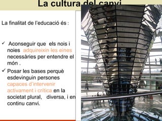 La cultura del canvi La finalitat de l’educació és  : Aconseguir que  els nois i noies  adquireixin les eines  necessàries per entendre el món . Posar les bases perquè esdevinguin persones  capaces d’intervenir activament i crítica  en la societat plural,  diversa, i en continu canvi. 