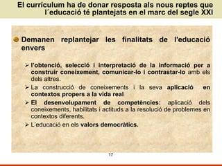 El currículum ha de donar resposta als nous reptes que l´educació té plantejats en el marc del segle XXI Demanen replantejar les finalitats de l'educació envers l’obtenció, selecció i interpretació de la informació per a construir coneixement, comunicar-lo i contrastar-lo  amb els dels altres. La construcció de coneixements i la seva  aplicació   en contextos propers a la vida real El desenvolupament de competències:  aplicació dels coneixements, habilitats i actituds a la resolució de problemes en contextos diferents.  L’educació en els  valors democràtics. 