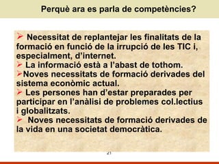 Perquè ara es parla de competències? Necessitat de replantejar les finalitats de la formació en funció de la irrupció de les TIC i, especialment, d’internet.  La informació està a l’abast de tothom. Noves necessitats de formació derivades del sistema econòmic actual.  Les persones han d’estar preparades per participar en l’anàlisi de problemes col.lectius i globalitzats.  Noves necessitats de formació derivades de la vida en una societat democràtica. 