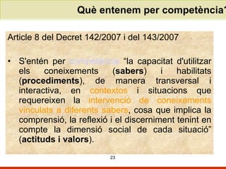 Què entenem per competència? Article 8 del Decret 142/2007 i del 143/2007  S'entén per  competència  “la capacitat d'utilitzar els coneixements ( sabers ) i habilitats ( procediments ), de manera transversal i interactiva, en  contextos  i situacions que requereixen la  intervenció de coneixements vinculats a diferents sabers , cosa que implica la comprensió, la reflexió i el discerniment tenint en compte la dimensió social de cada situació” ( actituds i valors ). 