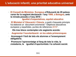 L’educació infantil, una prioritat educativa universal El Consell de Ministres  Europeus  d’Educació de 29 països varen fer la següent declaració  l’any  1999, a Bologna , amb la mirada posada a l’any 2010 :   Igualtat d’expectatives, equitat educativa El Ministeri d’ Educació i Ciència ,  a partir d’aquests principis ha elaborat un  document anomenat “  Objetivos educativos europeos y españoles, puntos de referencia   2010 ”.  Els tres blocs contemplen els següents acords: Augmentar l’escolarització  en les edats primerenques Aconseguir l’èxit de tots els alumnes a l’ensenyament obligatòria. Promoure l’aprenentatge al llarg de tota la vida, la ciutadania, la  igualtat d’oportunitats i la cohesió social.  
