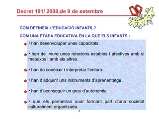 Decret 181/ 2008,de 9 de setembre han desenvolupar unes capacitats.  han de  viure unes relacions estables i afectives amb si mateixos i amb els altres. han de conèixer i interpretar l’entorn. han d’adquirir uns instruments d’aprenentatge. han d’aconseguir un grau d’autonomia.  que els permetran anar formant part d’una societat culturalment organitzada. COM DEFINEIX L’EDUCACIÓ INFANTIL? COM UNA ETAPA EDUCATIVA EN LA QUE ELS INFANTS :   