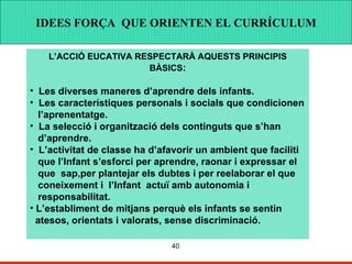 IDEES FORÇA QUE ORINTEN EL CURRÍCULUM IDEES FORÇA QUE ORINTEN EL CURRÍCULUM IDEES FORÇA  QUE ORIENTEN EL CURRÍCULUM L’ACCIÓ EUCATIVA RESPECTARÀ AQUESTS PRINCIPIS BÀSICS : Les diverses maneres d’aprendre dels infants. Les característiques personals i socials que condicionen l’aprenentatge. La selecció i organització dels continguts que s’han d’aprendre.  L’activitat de classe ha d’afavorir un ambient que faciliti que l’Infant s’esforci per aprendre, raonar i expressar el  que  sap,per plantejar els dubtes i per reelaborar el que coneixement i  l’Infant  actuï amb autonomia i  responsabilitat. L’establiment de mitjans perquè els infants se sentin  atesos, orientats i valorats, sense discriminació.  