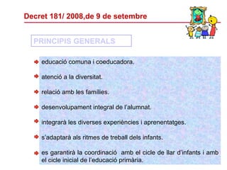 Decret 181/ 2008,de 9 de setembre educació comuna i coeducadora. atenció a la diversitat. relació amb les famílies. desenvolupament integral de l’alumnat. integrarà les diverses experiències i aprenentatges. s’adaptarà als ritmes de treball dels infants. es garantirà la coordinació  amb el cicle de llar d’infants i amb el cicle inicial de l’educació primària. PRINCIPIS GENERALS 