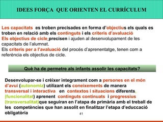 IDEES FORÇA QUE ORINTEN EL CURRÍCULUM IDEES FORÇA QUE ORINTEN EL CURRÍCULUM IDEES FORÇA  QUE ORIENTEN EL CURRÍCULUM Les capacitats   es troben precisades en forma d’ objectiu s els quals es troben en relació amb els  continguts  i els  criteris d’avaluació   Els objectius   de cicle   precisen  i ajuden al desenvolupament de les capacitats de l’alumnat. Els  criteris per a l’avaluació  del procés d’aprenentatge, tenen com a referència els objectius de cicle. Què ha de permetre als infants assolir les capacitats? Desenvolupar-se i crèixer integrament com a  persones en el món d’avui  ( autonomia ) utilizant els  coneixements  de manera  transversal i interactiva   en  contextos i situacions  diferents ,(funcionalitat ) aprenent  continguts continuats   i  progressius  (transversalitat) que seguiran en l’atapa de primària amb el treball de les  competències que han assolit en finalitzar l’etapa d’educcació obligatòria 