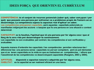 Més enllà de l’adquisició de determinats coneixements i habilitats, les capacitats  impliquen la possibilitat  d’utilitzar  aquests coneixements i habilitats de manera transversal i interactiva en  contextos  i situacions diferents . COMPETÈNCIA:  és el conjunt de recursos potencials (saber què, saber com,quan i per què)  que posseeix una persona per enfrontar-se a problemes propis de l’entorn on es desenvolupa. La competència suposa la capacitat real d’aplicar un saber. Les competències presuponen capacitats , però aquestes  capacitats potencials es manifiesten mitjançant les accions  o tasques que fa una persona en una situació o context determinat . CAPACITAT:  es la facultat, l’aptitud que té una persona per fer alguna cosa i que al llarg de la seva vida pot desenvolupar-la contínuament . Les capacitats no son evaluables; pel contrari, les competències sí son verificables y avaluables .  Aquesta manera d’entendre les capacitats i les  competències   permiten relacionar-las i diferenciar-las: una persona sense  capacitats no pot ser competent,  però es pot demostar  que si es  tenen capacidats en la mida en que es tradueixen en  competències,  i alhora que  l’assolimnet de les competències va desenvolupant capacidats   (Roegiers, 2003 y 2004). APTITUD :   disposició o capacitat natural o adquirida per fer alguna cosa. HABILITAT:   es la capacitat se ser realment eficient en una tasca.  IDEES FORÇA  QUE ORIENTEN EL CURRÍCULUM 