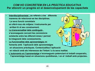 COM HO CONCRETEM EN LA PRÀCTICA EDUCATIVA   Per afavorir un progrès en el desenvolupament de les capacitats Interdisciplinarietat :  es refereix a les  diferents  maneres de relacionar-se les disciplines.   La seva funció consisteix  en oferir-nos els mitjans i instruments per   arribar-hi al seu coneixement. La transversalitat   dels continguts  ,  s’aconsegueix cercant les connexions  existents entre les diferent àrees i permet  la integració dels coneixements. La funcionalitat dels aprenentatges  es  fomenta amb  l’aplicació dels aprenentatges   en situacions pràctiques. Contextualitza l’aplicació   en relació amb els interessos de l’Infant i a la seva realitat. L’autonomia en l’aprenentatge  s’aconsegueix potenciant el treball cooperatiu,  l’aprenentatge basat en situacions quotidianes, i en el  treball amb projectes . 