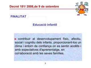 Decret 181/ 2008,de 9 de setembre - contribuir al desenvolupament físic, afectiu, social i cognitiu dels infants, proporcionant-los un clima i entorn de confiança on es sentin acollits i amb expectatives d'aprenentatge, en col·laboració amb les seves famílies. FINALITAT Educació infantil   