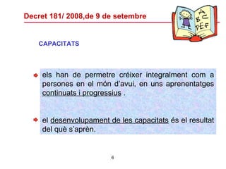 Decret 181/ 2008,de 9 de setembre CAPACITATS els han de permetre créixer integralment com a persones en el món d’avui, en uns aprenentatges  continuats i progressius  . el  desenvolupament de les capacitats  és el resultat del què s’aprèn. 
