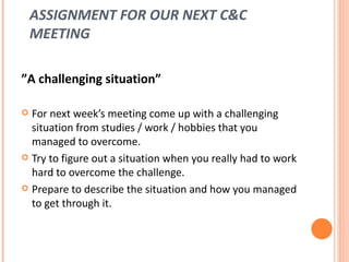 ASSIGNMENT FOR OUR NEXT C&C MEETING ” A challenging situation” For next week’s meeting come up with a challenging situation from studies / work / hobbies that you managed to overcome.  Try to figure out a situation when you really had to work hard to overcome the challenge.  Prepare to describe the situation and how you managed to get through it. 
