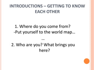 INTRODUCTIONS – GETTING TO KNOW EACH OTHER 1. Where do you come from?  -Put yourself to the world map… … 2. Who are you? What brings you here? 
