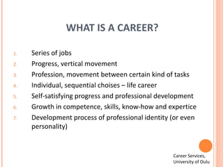 WHAT IS A CAREER? Series of jobs Progress, vertical movement Profession, movement between certain kind of tasks Individual, sequential choises – life career Self-satisfying progress and professional development Growth in competence, skills, know-how and expertice Development process of professional identity (or even personality) Career Services,  University of Oulu 