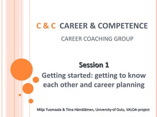 C & C  CAREER & COMPETENCE     CAREER COACHING GROUP Session 1 Getting started: getting to know each other and career planning Milja Tuomaala & Tiina Hämäläinen, University of Oulu, VALOA-project  